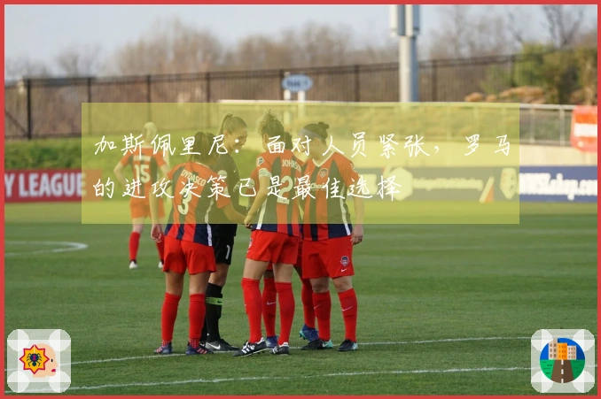 加斯佩里尼：面对人员紧张，罗马的进攻决策已是最佳选择