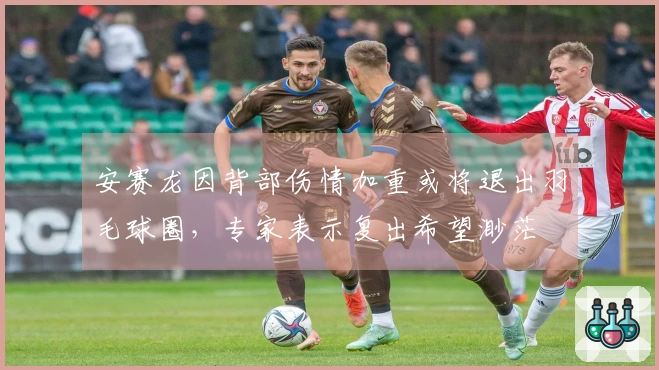 安赛龙因背部伤情加重或将退出羽毛球圈，专家表示复出希望渺茫