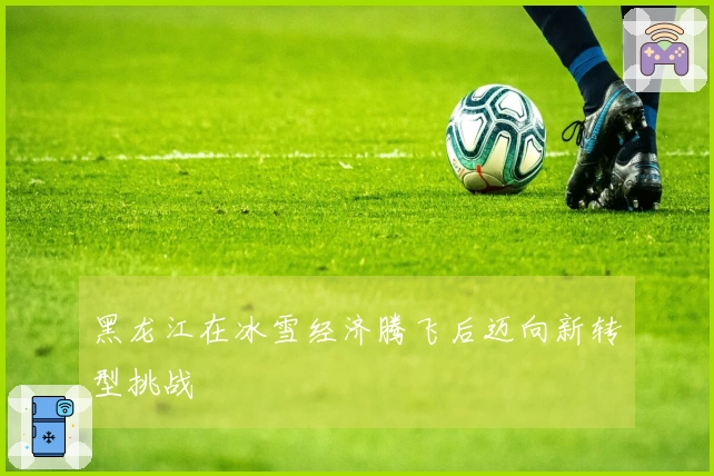 黑龙江在冰雪经济腾飞后迈向新转型挑战