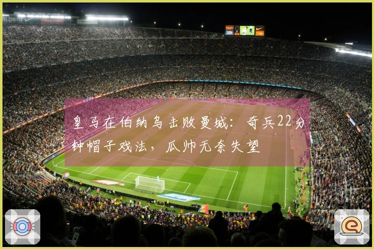 皇马在伯纳乌击败曼城：奇兵22分钟帽子戏法，瓜帅无奈失望