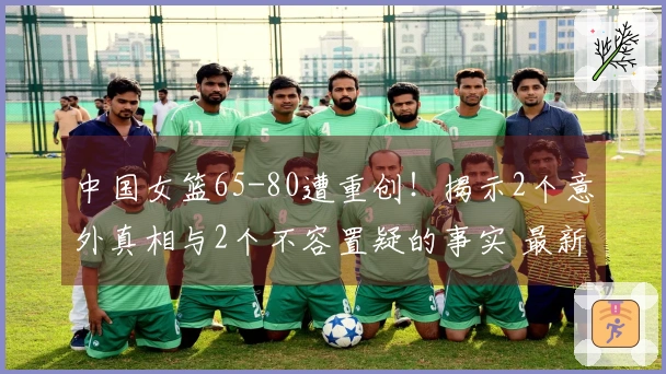 中国女篮65-80遭重创！揭示2个意外真相与2个不容置疑的事实 最新排名公布