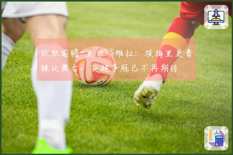 欧联前瞻-里尔VS维拉：埃梅里更青睐此舞台，英超争冠已不再期待