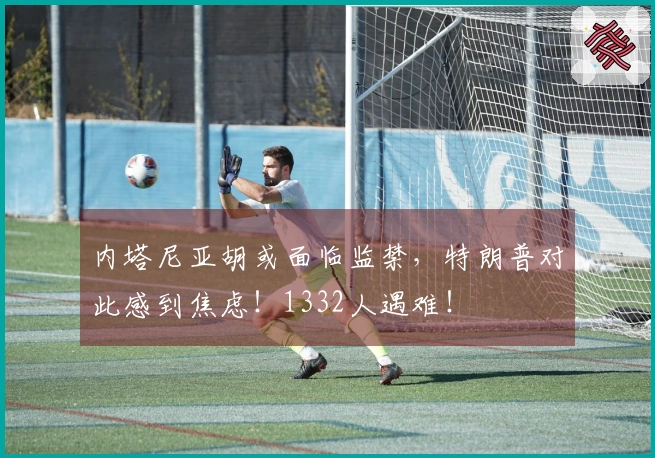 内塔尼亚胡或面临监禁，特朗普对此感到焦虑！1332人遇难！