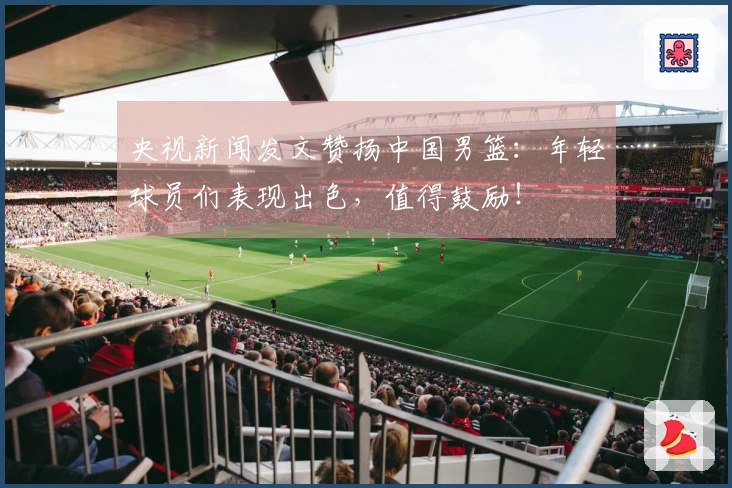 央视新闻发文赞扬中国男篮：年轻球员们表现出色，值得鼓励！