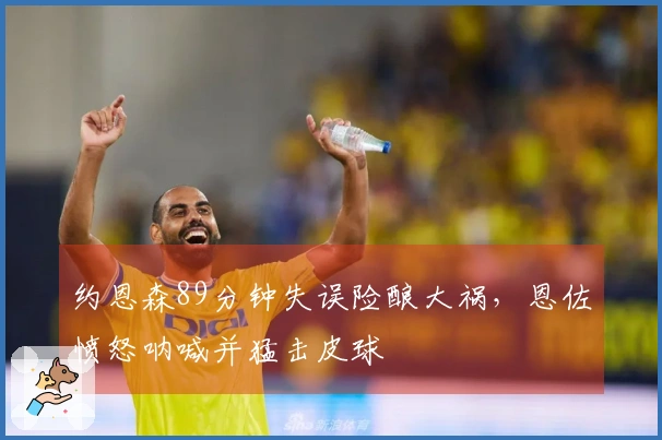 约恩森89分钟失误险酿大祸，恩佐愤怒呐喊并猛击皮球