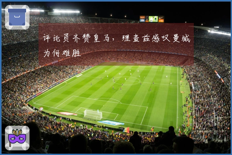 评论员齐赞皇马，理查兹感叹曼城为何难胜