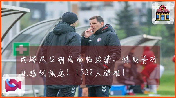 内塔尼亚胡或面临监禁，特朗普对此感到焦虑！1332人遇难！