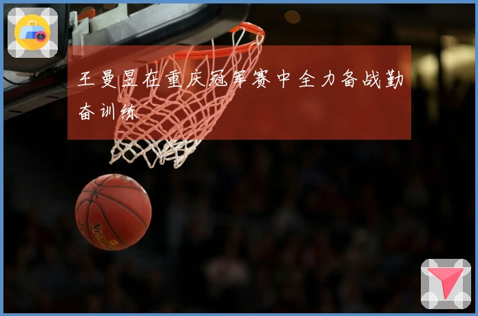 王曼昱在重庆冠军赛中全力备战勤奋训练