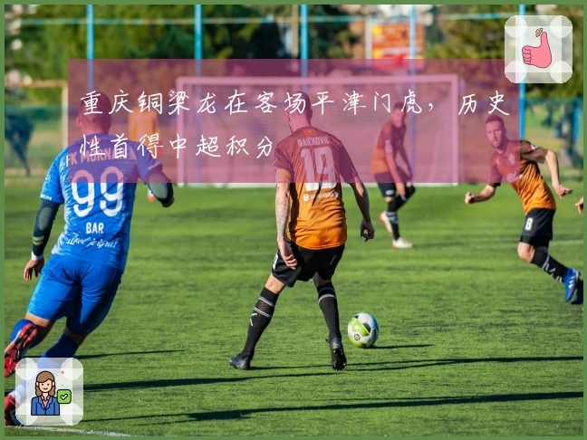 重庆铜梁龙在客场平津门虎，历史性首得中超积分