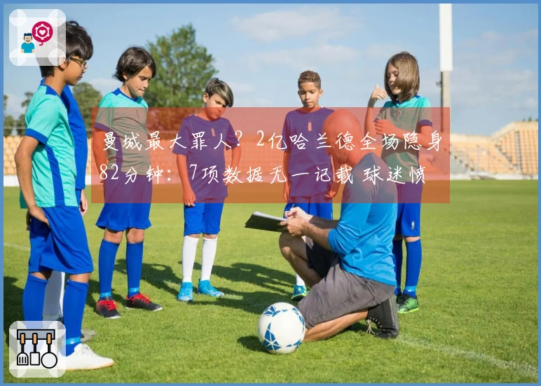 曼城最大罪人？2亿哈兰德全场隐身82分钟：7项数据无一记载 球迷愤怒指责瓜帅失策