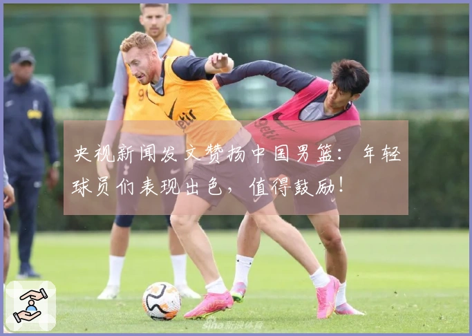 央视新闻发文赞扬中国男篮：年轻球员们表现出色，值得鼓励！