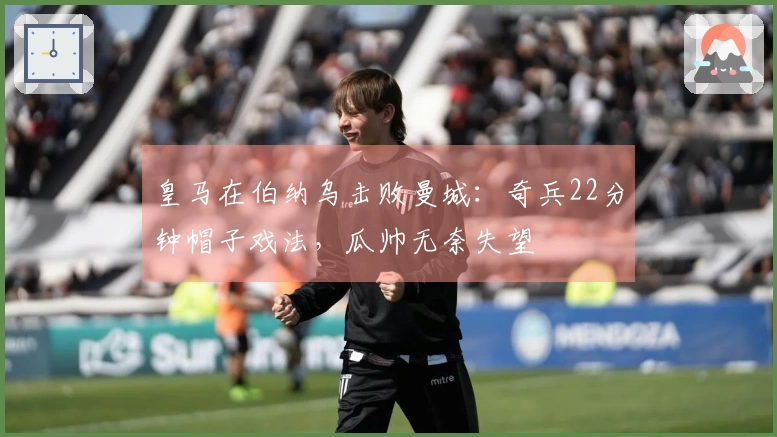 皇马在伯纳乌击败曼城：奇兵22分钟帽子戏法，瓜帅无奈失望