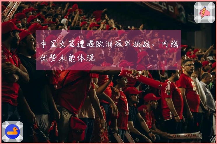 中国女篮遭遇欧洲冠军挑战，内线优势未能体现