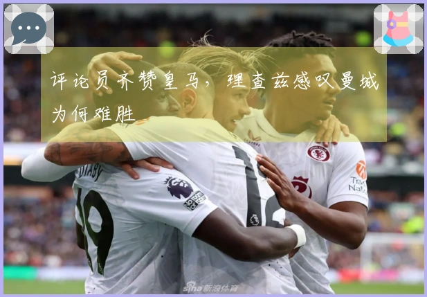 评论员齐赞皇马，理查兹感叹曼城为何难胜