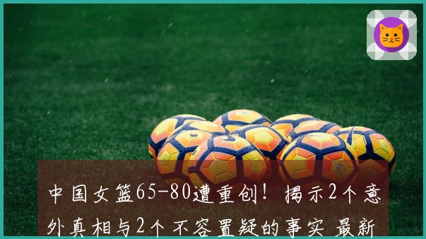 中国女篮65-80遭重创!揭示2个意外真相与2个不容置疑的事实 最新排名公布