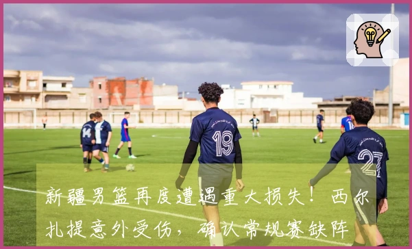 新疆男篮再度遭遇重大损失！西尔扎提意外受伤，确认常规赛缺阵