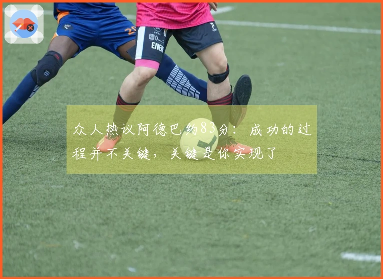 众人热议阿德巴约83分：成功的过程并不关键，关键是你实现了