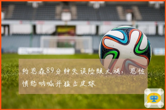 约恩森89分钟失误险酿大祸，恩佐愤怒呐喊并猛击皮球